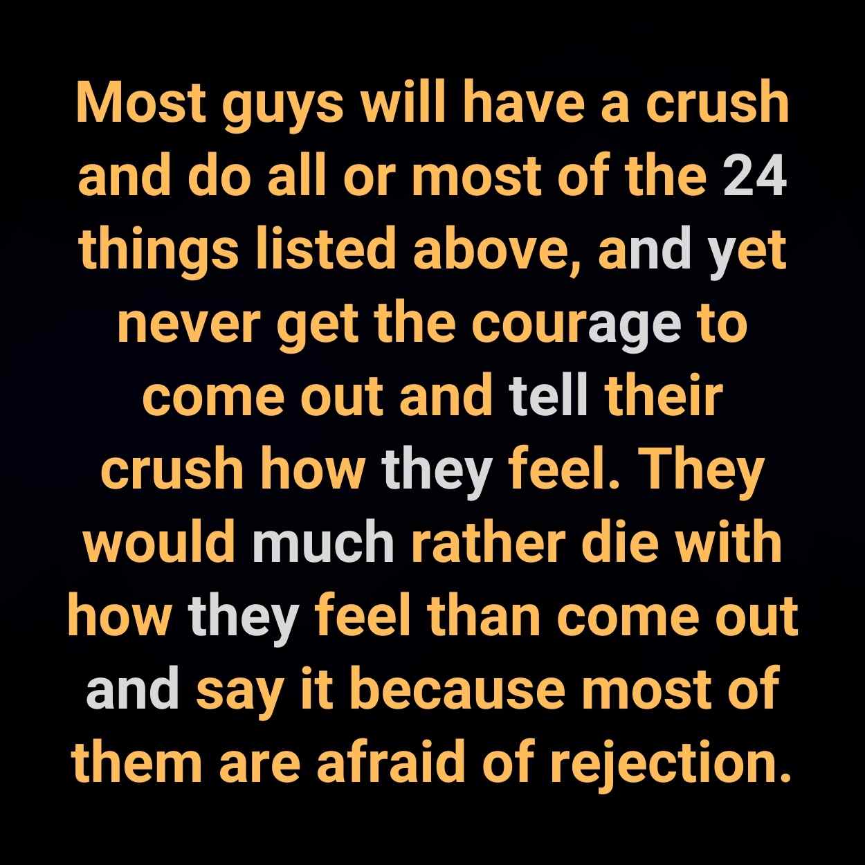 Most guys will have a crush and do all or most of the 24 things listed above, and yet never get the courage to come out and tell their crush how they feel. They would much rather die with how they feel than come out and say it because most of them are afraid of rejection.