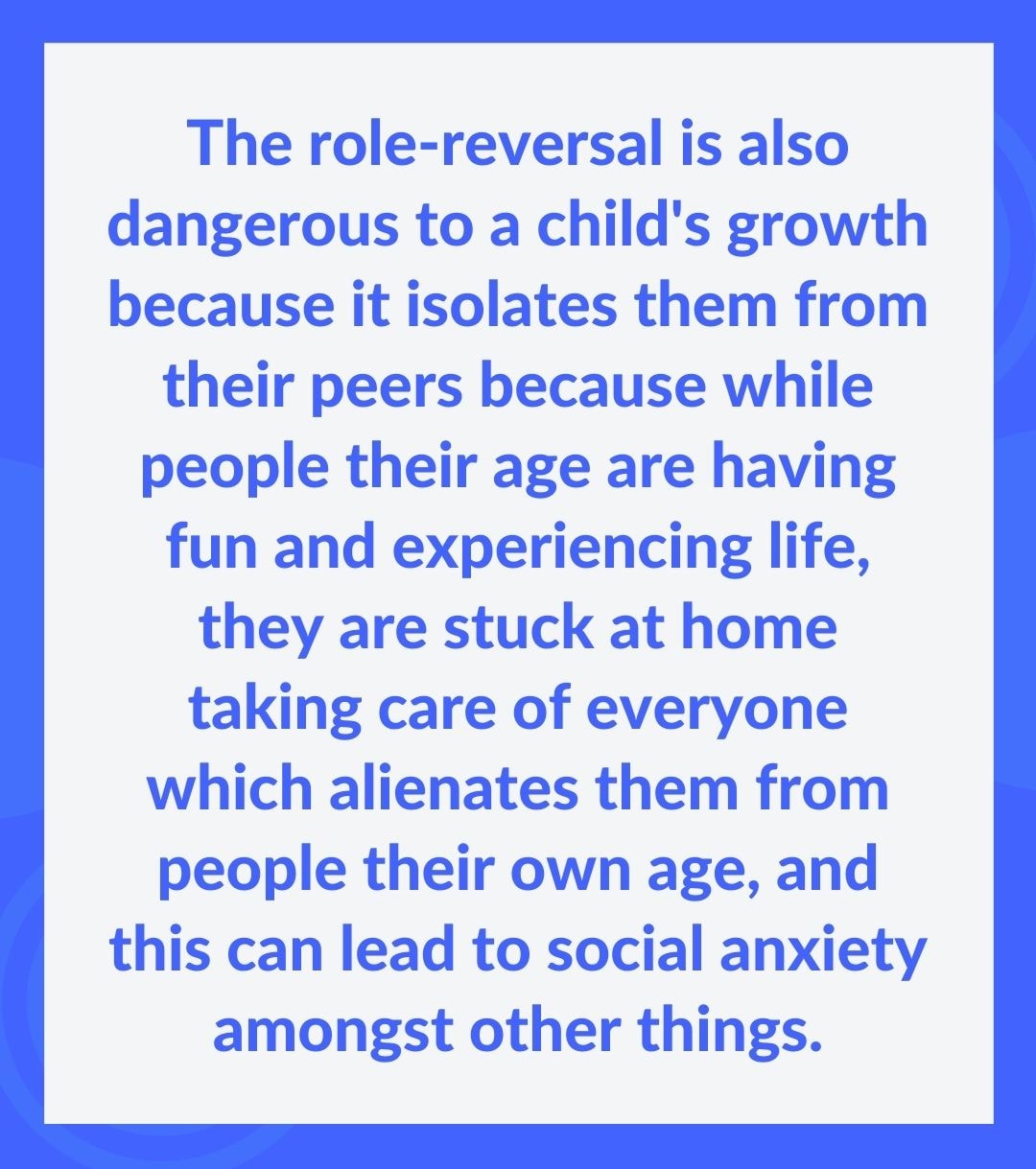 The role-reversal is also dangerous to a child's growth because it isolates them from their peers because while people their age are having fun and experiencing life, they are stuck at home taking care of everyone which alienates them from people their own age, and this can lead to social anxiety amongst other things.