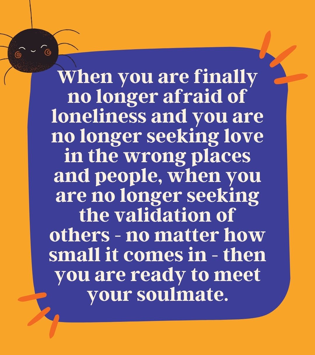 When you are finally no longer afraid of loneliness and you are no longer seeking love in the wrong places and people, when you are no longer seeking the validation of others - no matter how small it comes in - then you are ready to meet your soulmate.