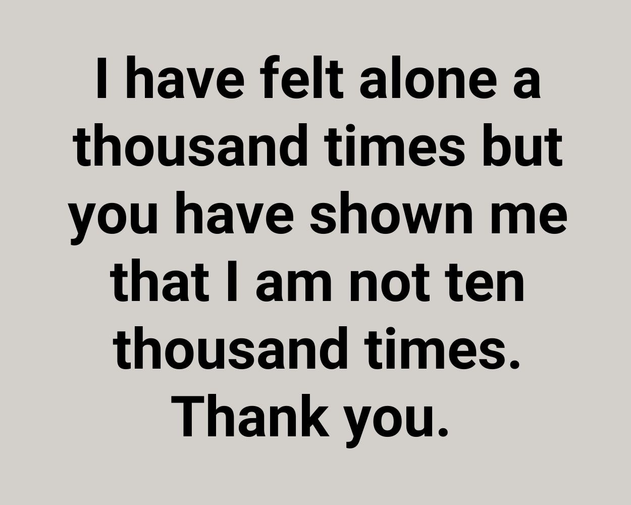 I have felt alone a thousand times but you have shown me that I am not ten thousand times. Thank you.