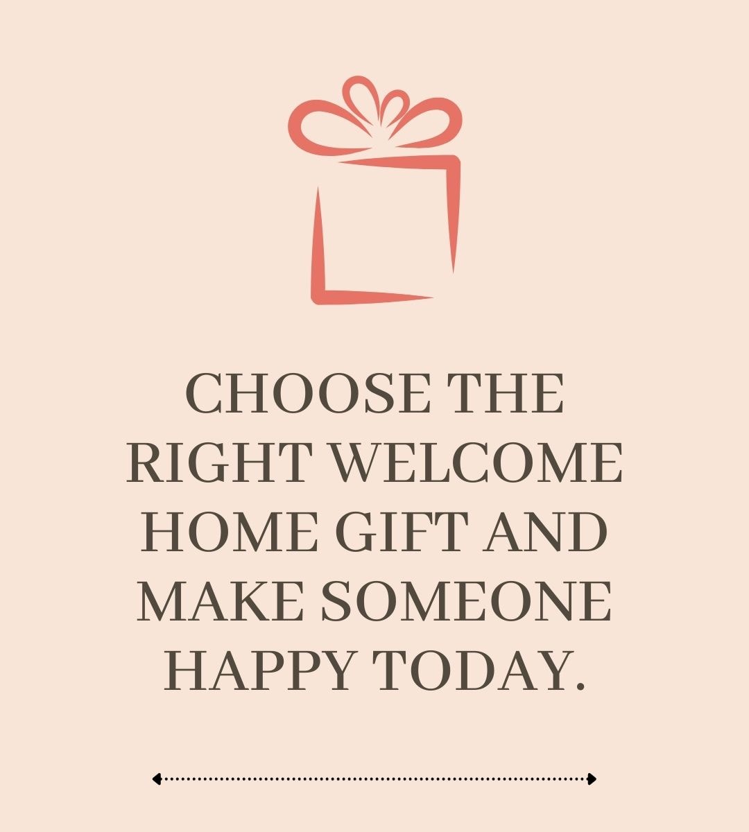 CHOOSE THE RIGHT WELCOME HOME GIFT AND MAKE SOMEONE HAPPY TODAY.