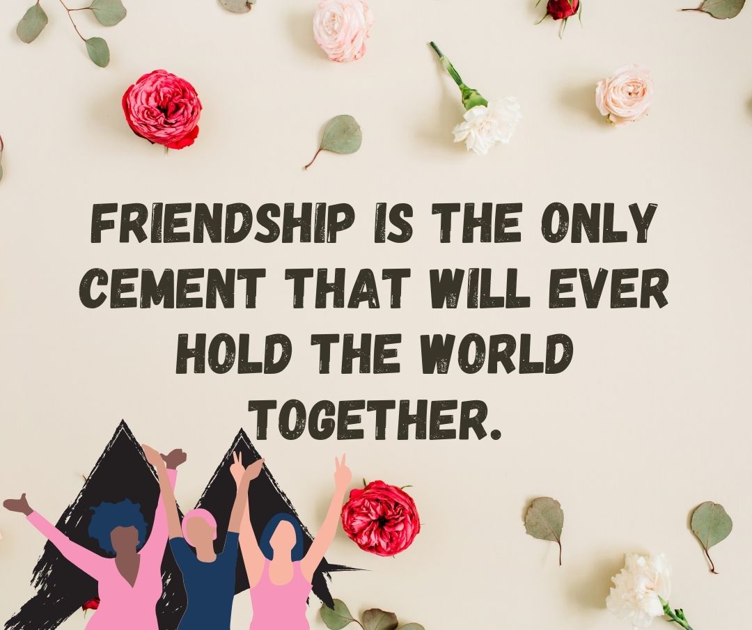 Friendship is the only cement that will ever hold the world together.