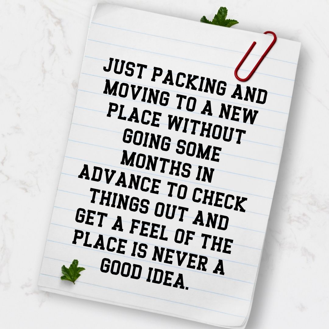 Just packing and moving to a new place without going some months in advance to check things out and get a feel of the place is never a good idea.