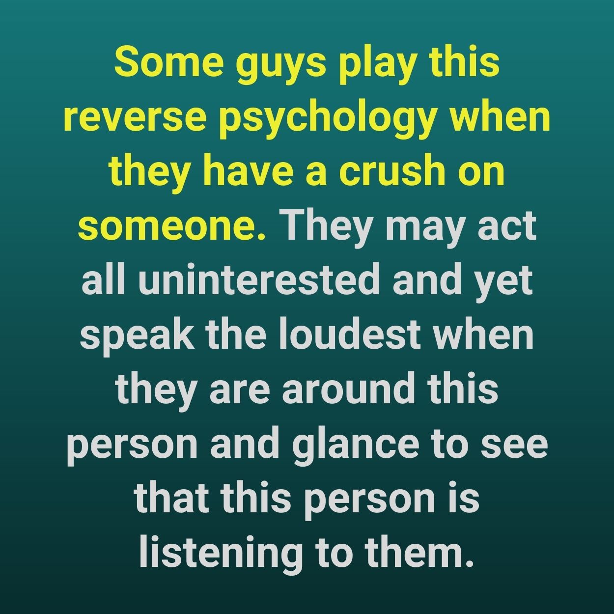 Some guys play this reverse psychology when they have a crush on someone. They may act all uninterested and yet speak the loudest when they are around this person and glance to see that this person is listening to them.