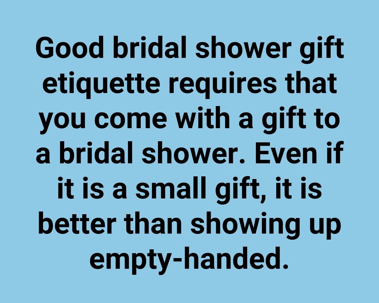 Good bridal shower gift etiquette requires that you come with a gift to a bridal shower. Even if it is a small gift, it is better than showing up empty-handed.