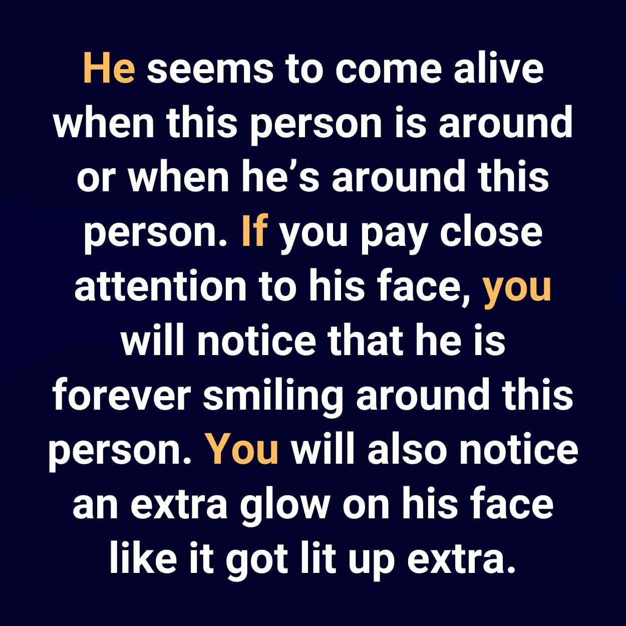 He seems to come alive when this person is around or when he’s around this person. If you pay close attention to his face, you will notice that he is forever smiling around this person. You will also notice an extra glow on his face like it got lit up extra.