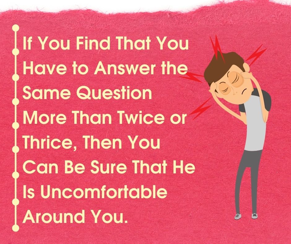 If you find that you have to answer the same question more than twice or thrice, then you can be sure that he is uncomfortable around you.