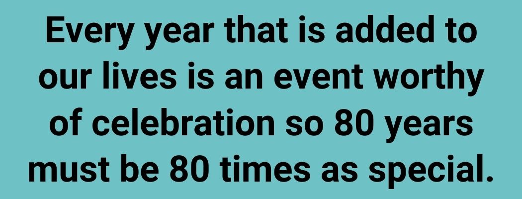 Every year that is added to our lives is an event worthy of celebration so 80 years must be 80 times as special.