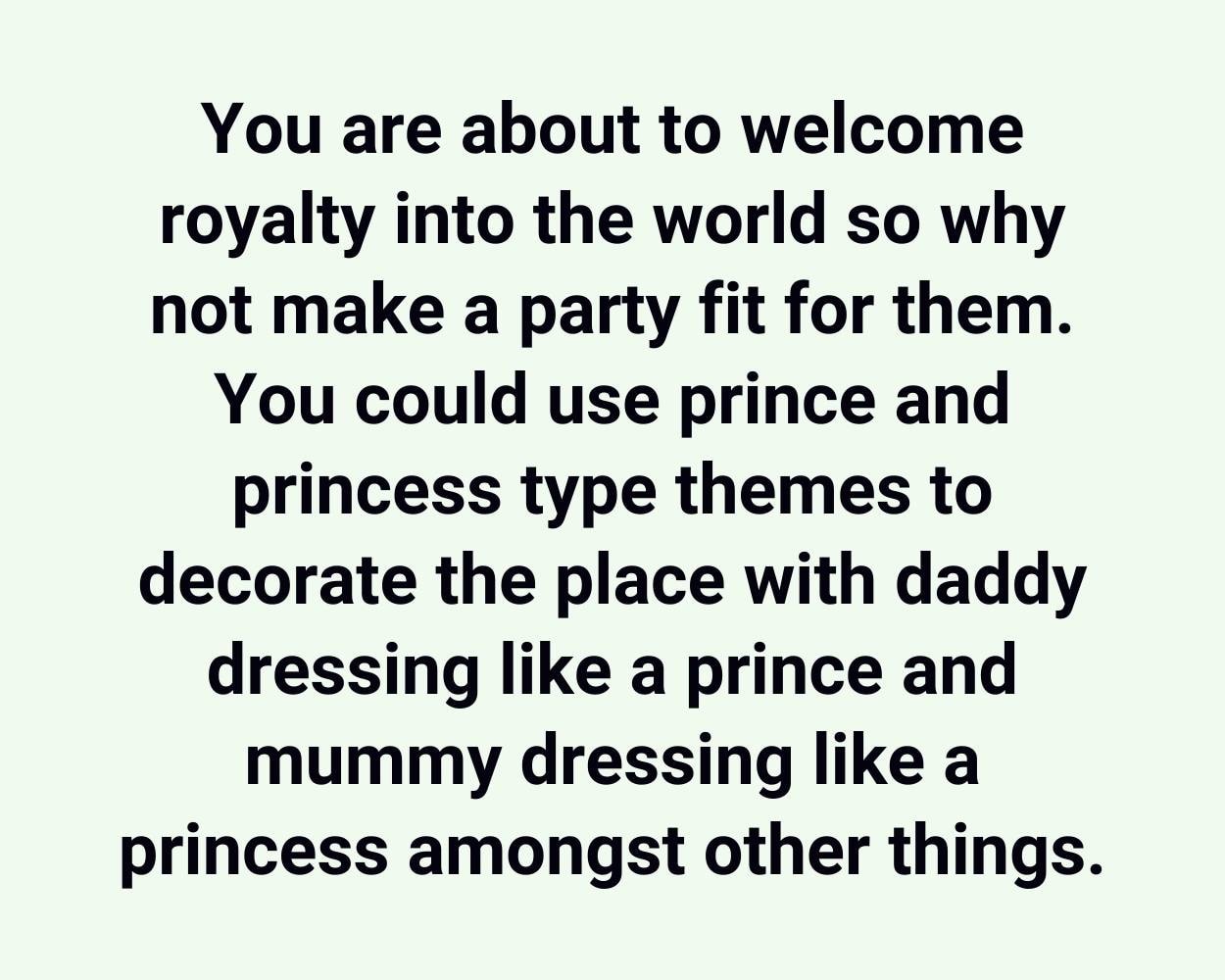 You are about to welcome royalty into the world so why not make a party fit for them. You could use prince and princess type themes to decorate the place with daddy dressing like a prince and mummy dressing like a princess amongst other things.
