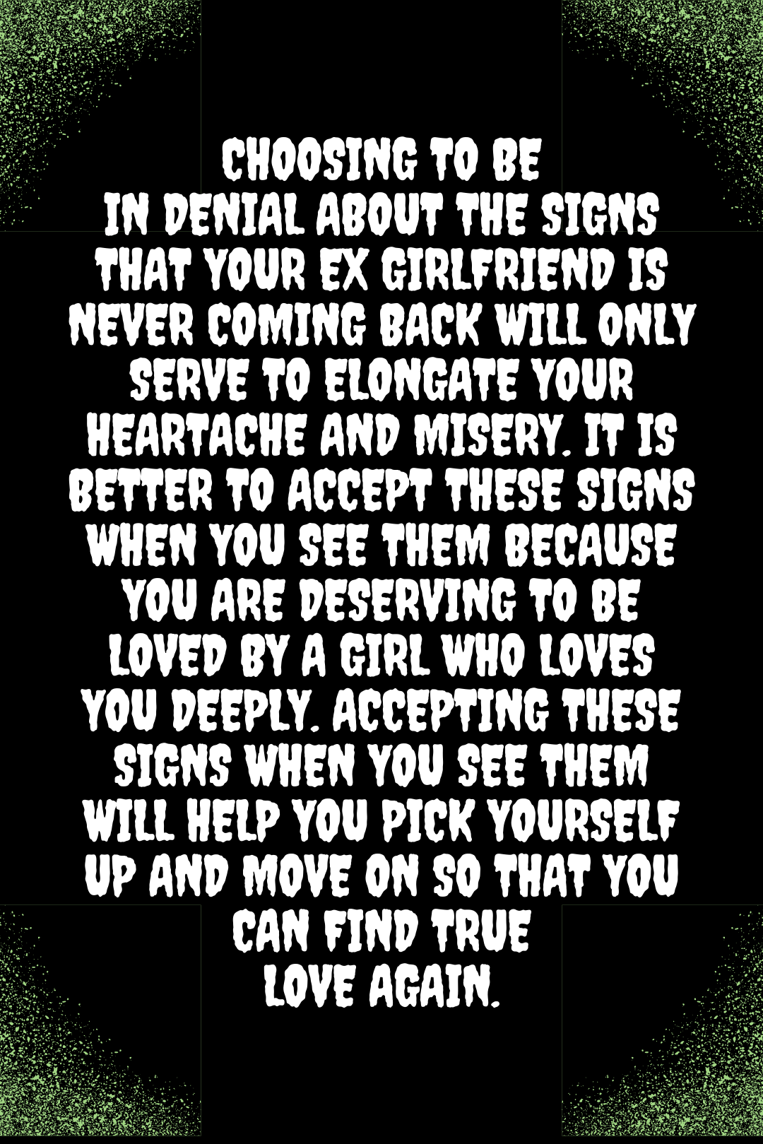 Choosing to be in denial about the signs that your ex girlfriend is never coming back will only serve to elongate your heartache and misery. It is better to accept these signs when you see them because you are deserving to be loved by a girl who loves you deeply. Accepting these signs when you see them will help you pick yourself up and move on so that you can find true love again.
