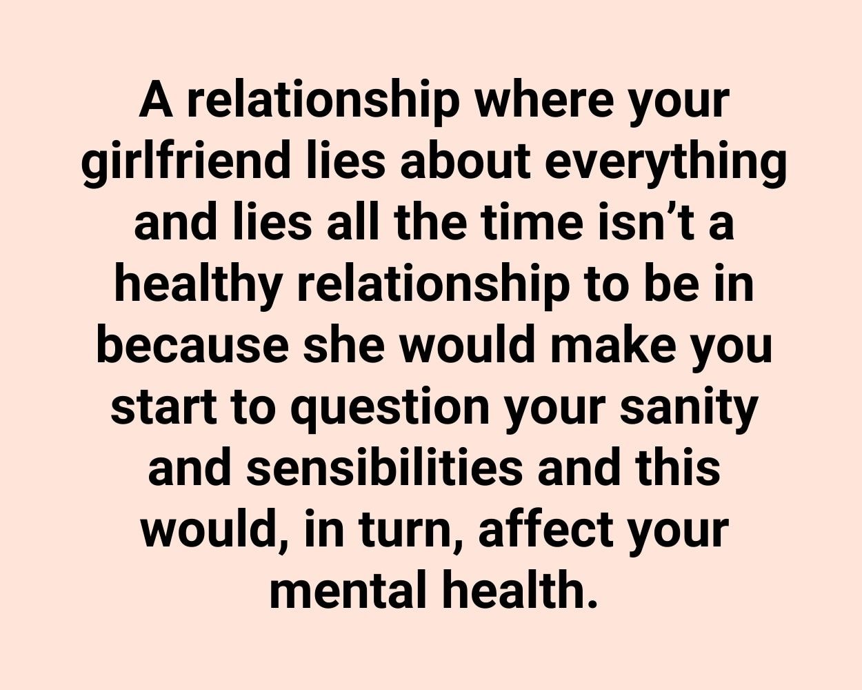 A relationship where your girlfriend lies about everything and lies all the time isn’t a healthy relationship to be in because she would make you start to question your sanity and sensibilities and this would, in turn, affect your mental health.