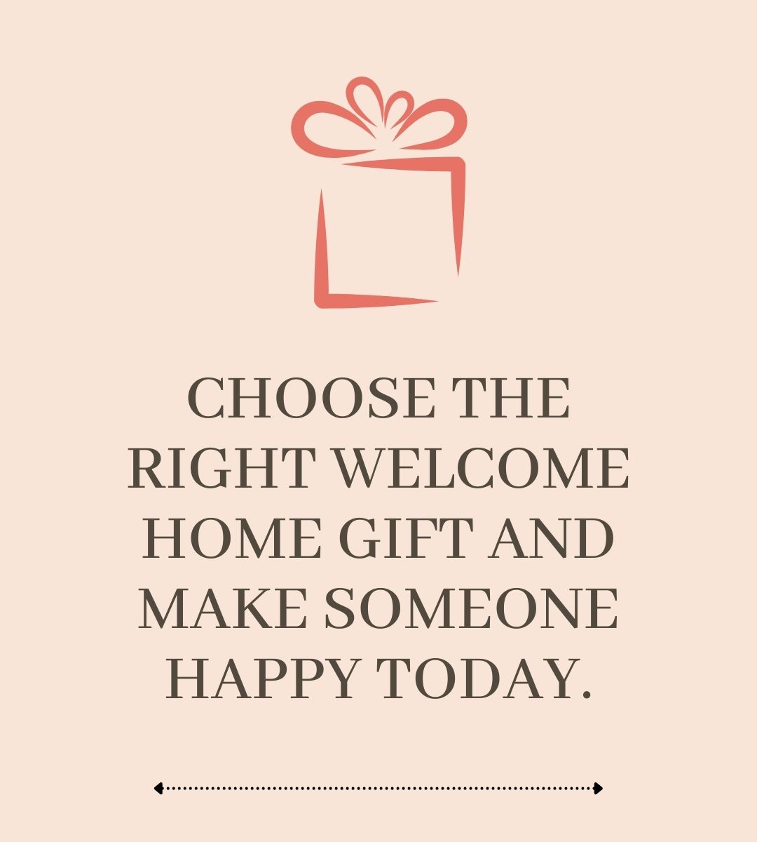CHOOSE THE RIGHT WELCOME HOME GIFT AND MAKE SOMEONE HAPPY TODAY.