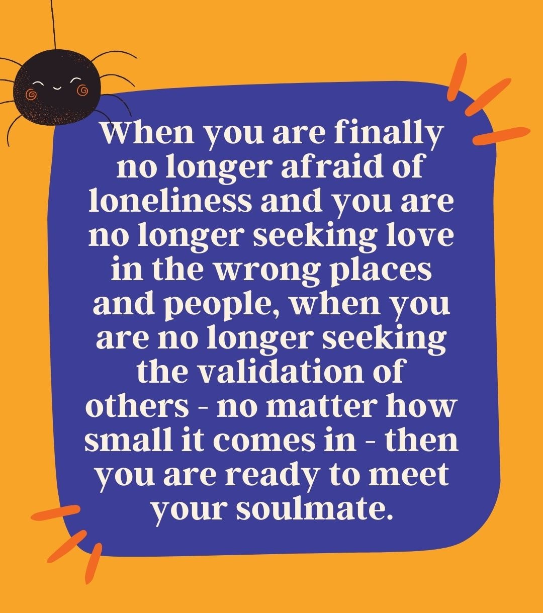 When you are finally no longer afraid of loneliness and you are no longer seeking love in the wrong places and people, when you are no longer seeking the validation of others - no matter how small it comes in - then you are ready to meet your soulmate.