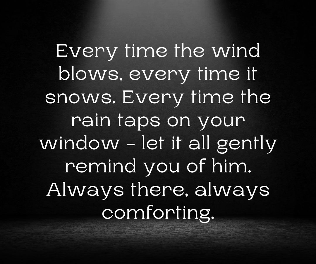 Every time the wind blows, every time it snows. Every time the rain taps on your window - let it all gently remind you of him. Always there, always comforting