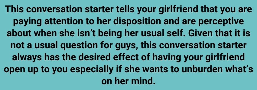 This conversation starter tells your girlfriend that you are paying attention to her disposition and are perceptive about when she isn’t being her usual self. Given that it is not a usual question for guys, this conversation starter always has the desired effect of having your girlfriend open up to you especially if she wants to unburden what’s on her mind.