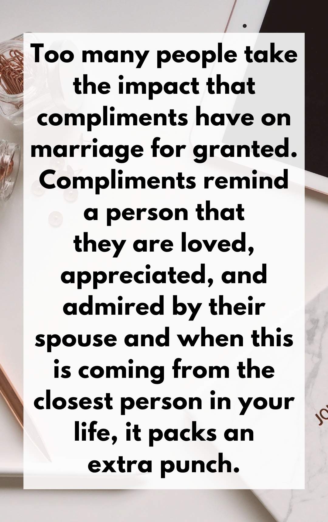 Too many people take the impact that compliments have on marriage for granted. Compliments remind a person that they are loved, appreciated, and admired by their spouse and when this is coming from the closest person in your life, it packs an extra punch.