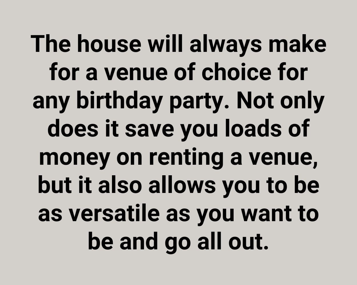 The house will always make for a venue of choice for any birthday party. Not only does it save you loads of money on renting a venue, but it also allows you to be as versatile as you want to be and go all out.