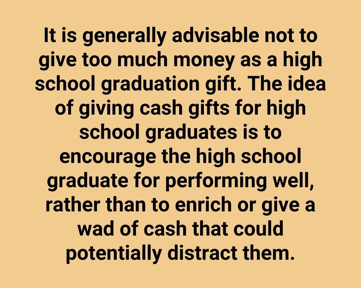 It is generally advisable not to give too much money as a high school graduation gift. The idea of giving cash gifts for high school graduates is to encourage the high school graduate for performing well, rather than to enrich or give a wad of cash that could potentially distract them.