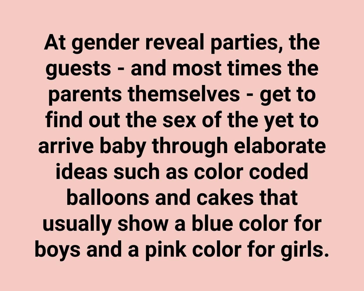 At gender reveal parties, the guests - and most times the parents themselves - get to find out the sex of the yet to arrive baby through elaborate ideas such as color coded balloons and cakes that usually show a blue color for boys and a pink color for girls.