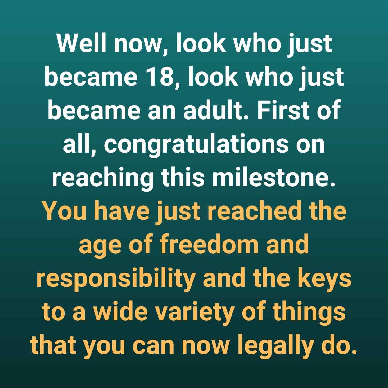 Well now, look who just became 18, look who just became an adult. First of all, congratulations on reaching this milestone. You have just reached the age of freedom and responsibility and the keys to a wide variety of things that you can now legally do.