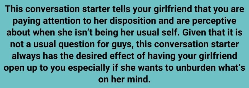 This conversation starter tells your girlfriend that you are paying attention to her disposition and are perceptive about when she isn’t being her usual self. Given that it is not a usual question for guys, this conversation starter always has the desired effect of having your girlfriend open up to you especially if she wants to unburden what’s on her mind.