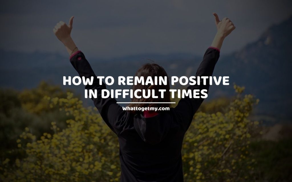 HOW TO REMAIN POSITIVE IN DIFFICULT TIMES whattogetmy