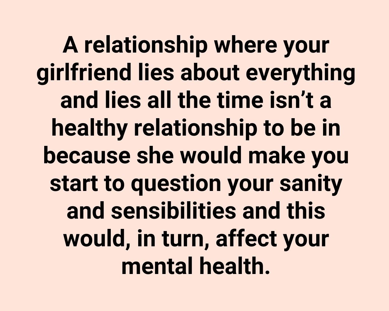 A relationship where your girlfriend lies about everything and lies all the time isn’t a healthy relationship to be in because she would make you start to question your sanity and sensibilities and this would, in turn, affect your mental health.