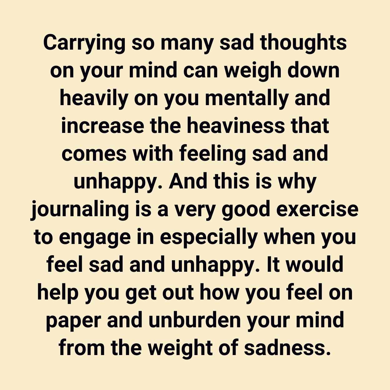 Carrying so many sad thoughts on your mind can weigh down heavily on you mentally and increase the heaviness that comes with feeling sad and unhappy. And this is why journaling is a very good exercise to engage in especially when you feel sad and unhappy. It would help you get out how you feel on paper and unburden your mind from the weight of sadness.