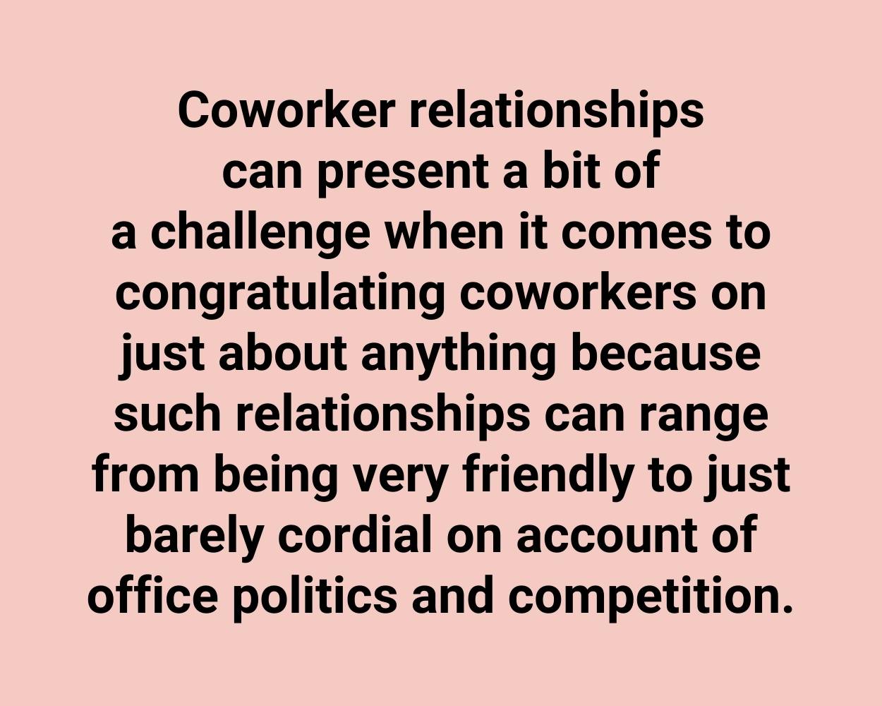Coworker relationships can present a bit of a challenge when it comes to congratulating coworkers on just about anything because such relationships can range from being very friendly to just barely cordial on account of office politics and competition.