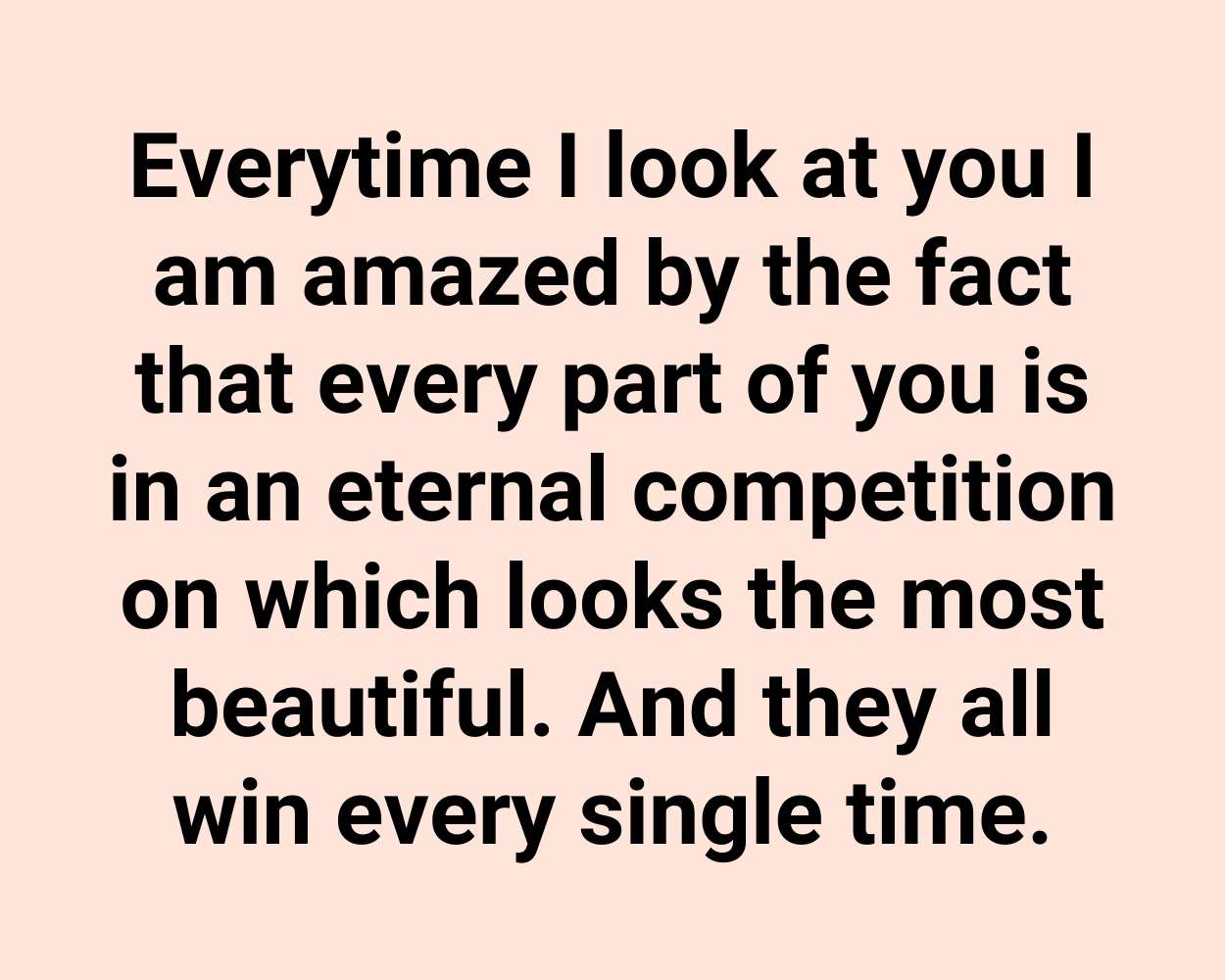 Everytime I look at you I am amazed by the fact that every part of you is in an eternal competition on which looks the most beautiful. And they all win every single time.