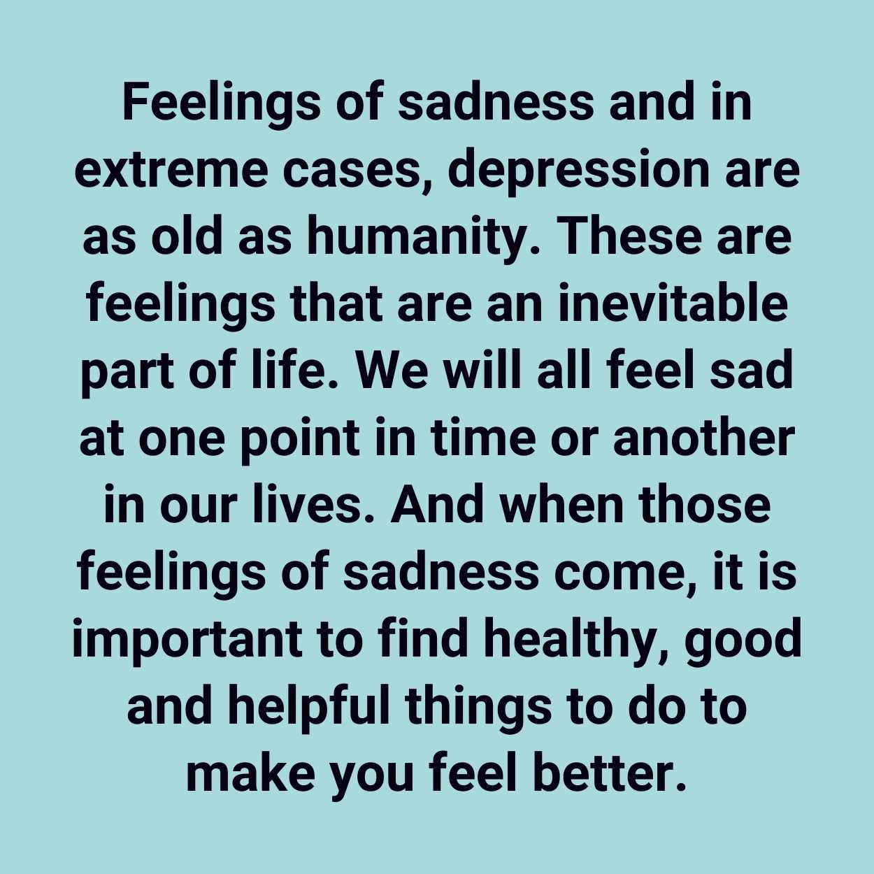 Feelings of sadness and in extreme cases, depression are as old as humanity. These are feelings that are an inevitable part of life. We will all feel sad at one point in time or another in our lives. And when those feelings of sadness come, it is important to find healthy, good and helpful things to do to make you feel better.