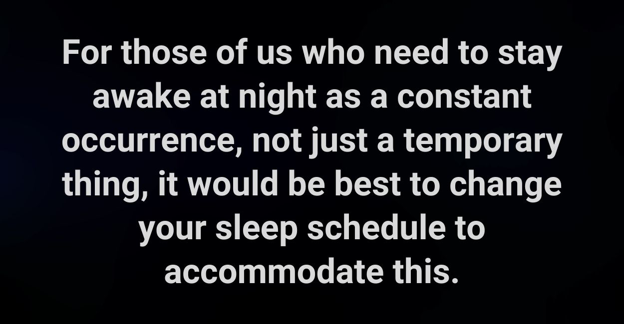 For those of us who need to stay awake at night as a constant occurrence, not just a temporary thing, it would be best to change your sleep schedule to accommodate this.