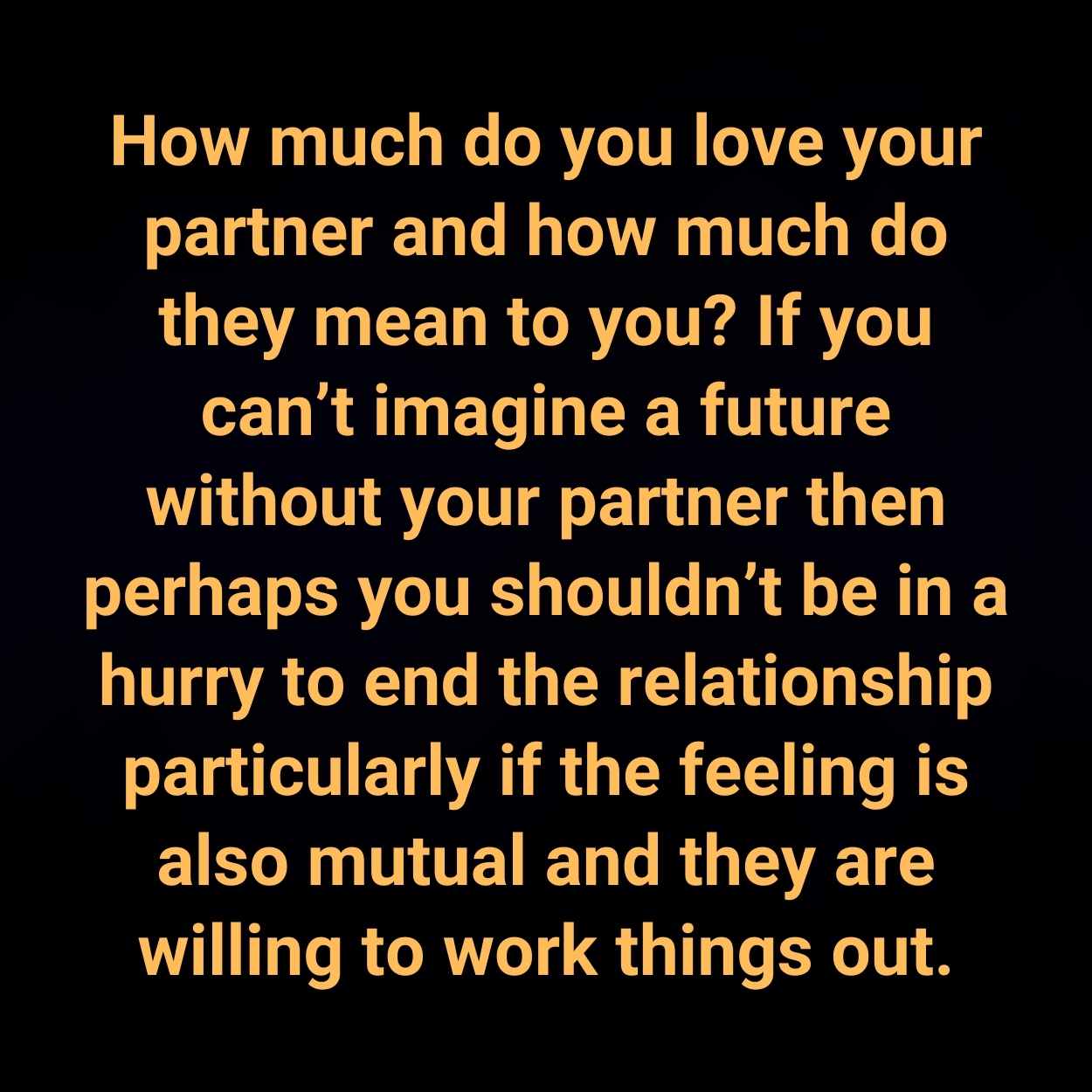 How much do you love your partner and how much do they mean to you? If you can’t imagine a future without your partner then perhaps you shouldn’t be in a hurry to end the relationship particularly if the feeling is also mutual and they are willing to work things out.