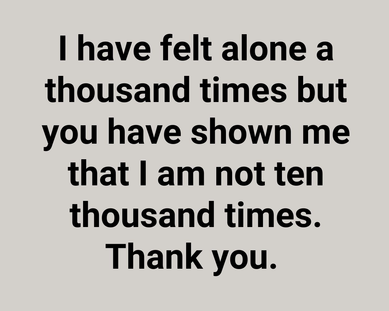 I have felt alone a thousand times but you have shown me that I am not ten thousand times. Thank you.