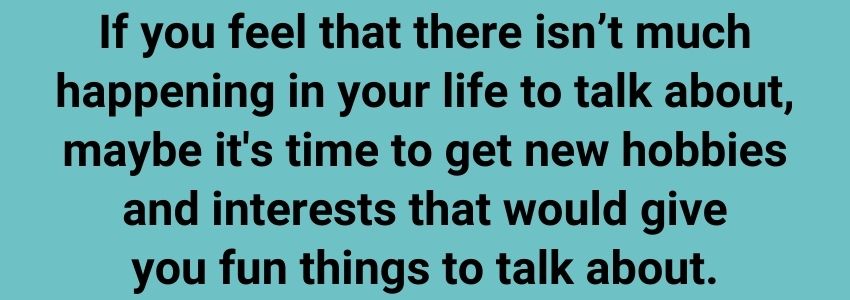 If you feel that there isn’t much happening in your life to talk about, maybe it's time to get new hobbies and interests that would give you fun things to talk about.