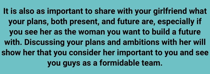 It is also as important to share with your girlfriend what your plans, both present, and future are, especially if you see her as the woman you want to build a future with. Discussing your plans and ambitions with her will show her that you consider her important to you and see you guys as a formidable team.