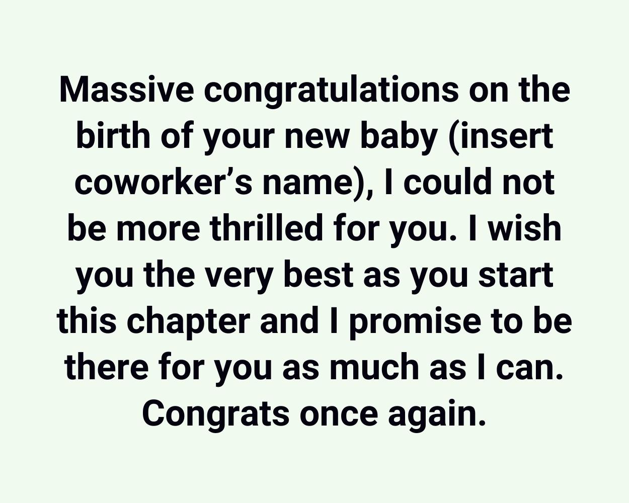 Massive congratulations on the birth of your new baby (insert coworker’s name), I could not be more thrilled for you. I wish you the very best as you start this chapter and I promise to be there for you as much as I can. Congrats once again.