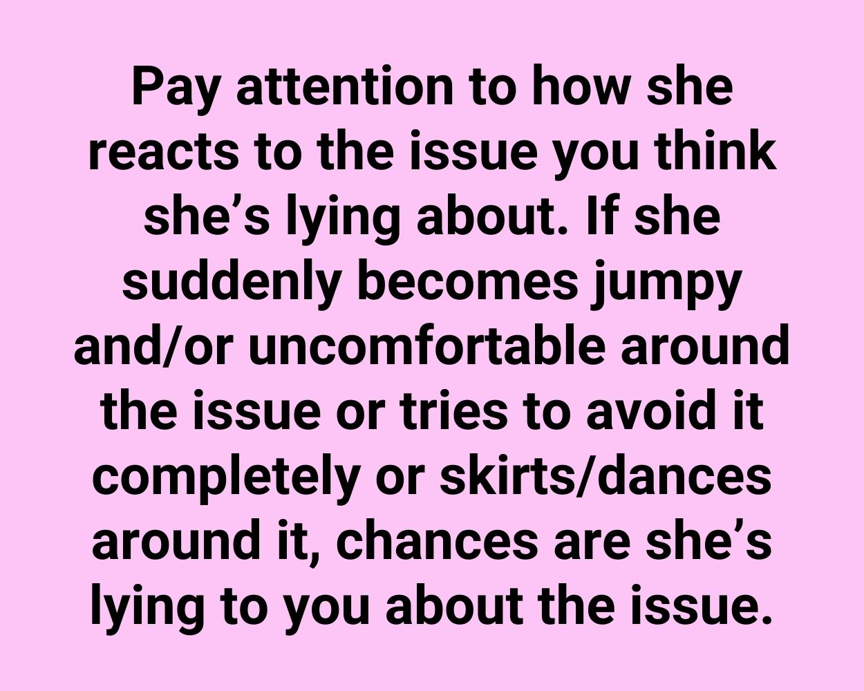 Pay attention to how she reacts to the issue you think she’s lying about. If she suddenly becomes jumpy and/or uncomfortable around the issue or tries to avoid it completely or skirts/dances around it, chances are she’s lying to you about the issue.