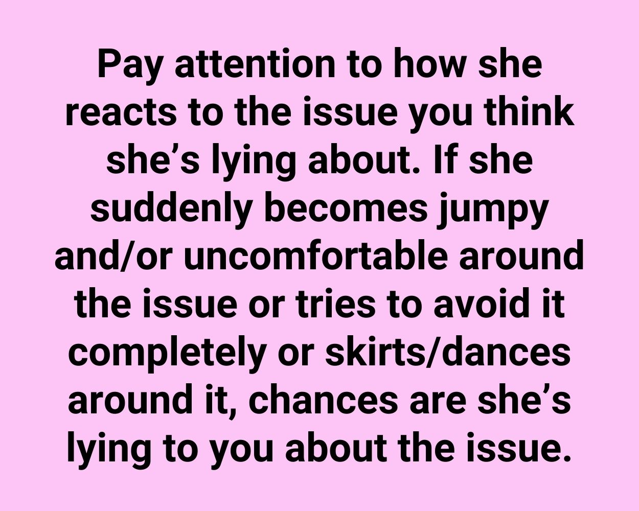 Pay attention to how she reacts to the issue you think she's lying about. If she suddenly becomes jumpy and/or uncomfortable around the issue or tries to avoid it completely or skirts/dances around it, chances are she's lying to you about the issue.