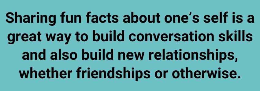 Sharing fun facts about one’s self is a great way to build conversation skills and also build new relationships, whether friendships or otherwise.