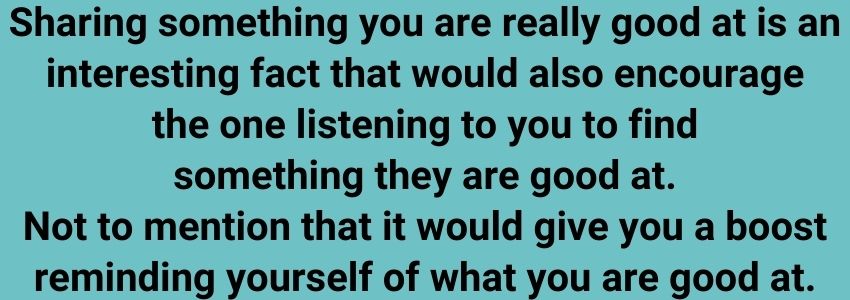 Sharing something you are really good at is an interesting fact that would also encourage the one listening to you to find something they are good at. Not to mention that it would give you a boost reminding yourself of what you are good at.