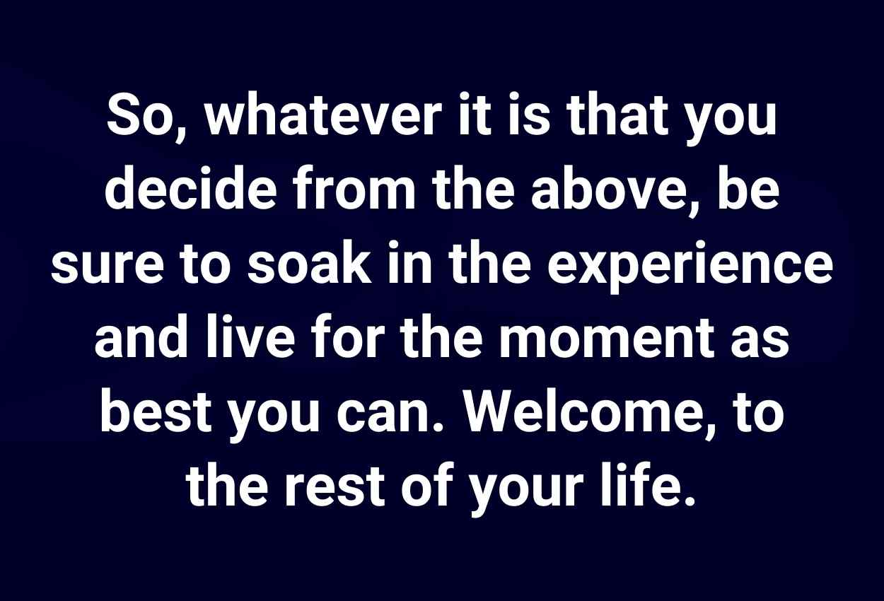 So, whatever it is that you decide from the above, be sure to soak in the experience and live for the moment as best you can. Welcome, to the rest of your life.