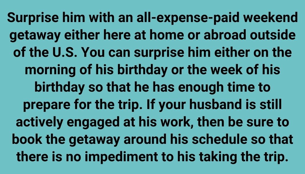 Surprise him with an all-expense-paid weekend getaway either here at home or abroad outside of the U.S. You can surprise him either on the morning of his birthday or the week of his birthday so that he has enough time to prepare for the trip. If your husband is still actively engaged at his work, then be sure to book the getaway around his schedule so that there is no impediment to his taking the trip.