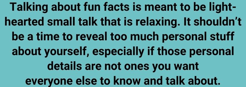 Talking about fun facts is meant to be light-hearted small talk that is relaxing. It shouldn’t be a time to reveal too much personal stuff about yourself, especially if those personal details are not ones you want everyone else to know and talk about.