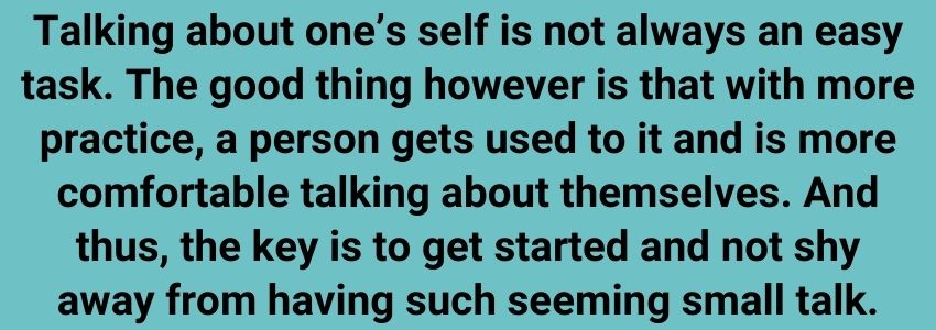 Talking about one’s self is not always an easy task. The good thing however is that with more practice, a person gets used to it and is more comfortable talking about themselves. And thus, the key is to get started and not shy away from having such seeming small talk.