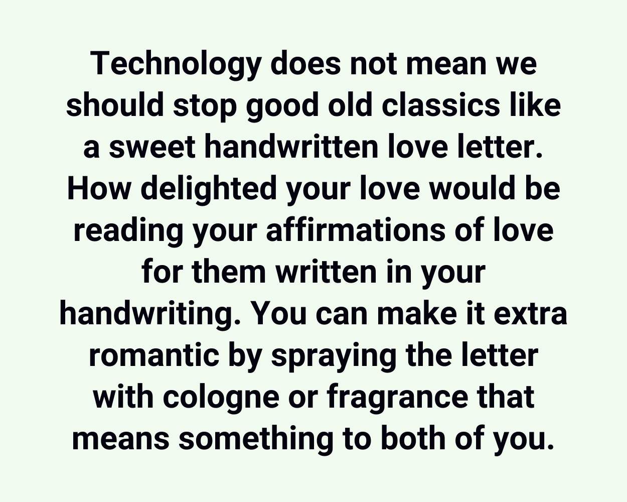 Technology does not mean we should stop good old classics like a sweet handwritten love letter. How delighted your love would be reading your affirmations of love for them written in your handwriting. You can make it extra romantic by spraying the letter with cologne or fragrance that means something to both of you.