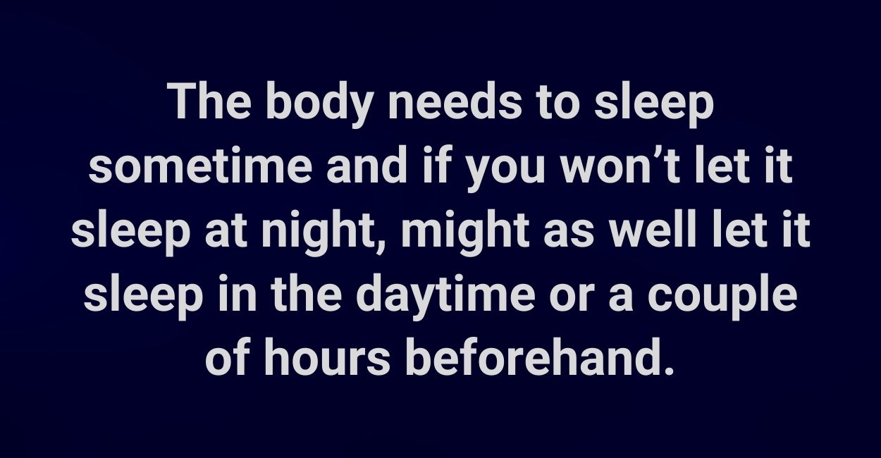 The body needs to sleep sometime and if you won’t let it sleep at night, might as well let it sleep in the daytime or a couple of hours beforehand