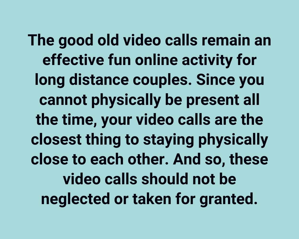 The good old video calls remain an effective fun online activity for long distance couples. Since you cannot physically be present all the time, your video calls are the closest thing to staying physically close to each other. And so, these video calls should not be neglected or taken for granted.