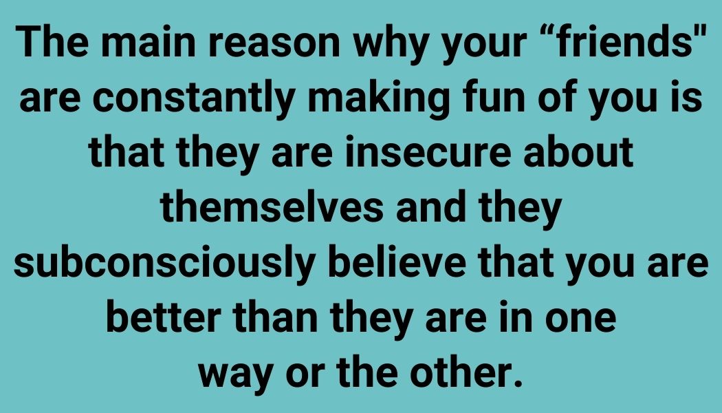 The main reason why your “friends'' are constantly making fun of you is that they are insecure about themselves and they subconsciously believe that you are better than they are in one way or the other.