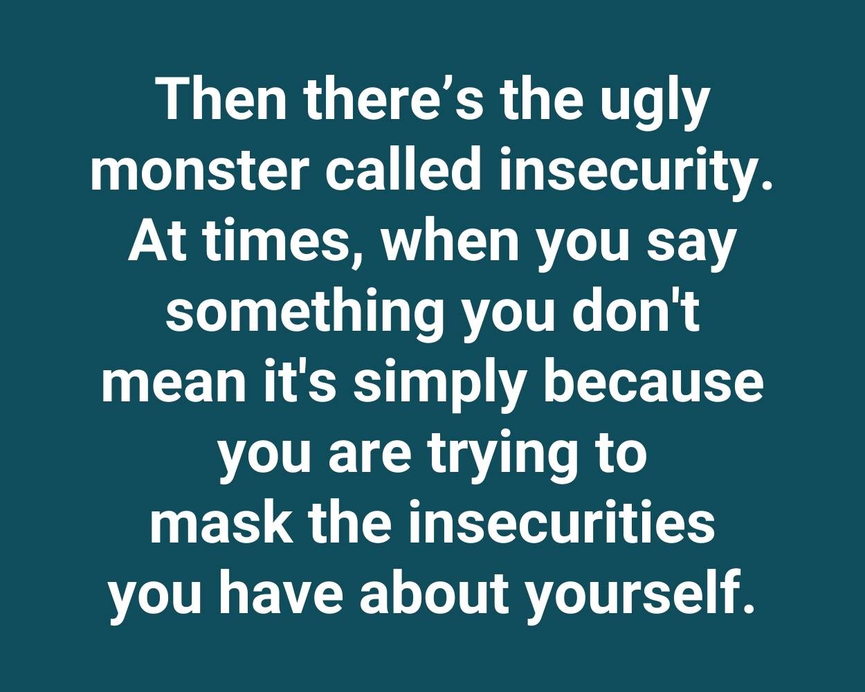 Then there’s the ugly monster called insecurity. At times, when you say something you don't mean it's simply because you are trying to mask the insecurities you have about yourself.
